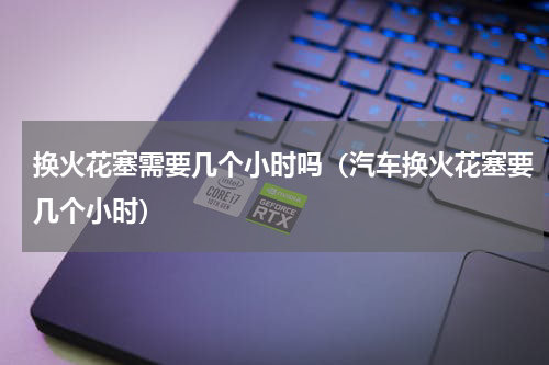 换火花塞需要几个小时吗（汽车换火花塞要几个小时）