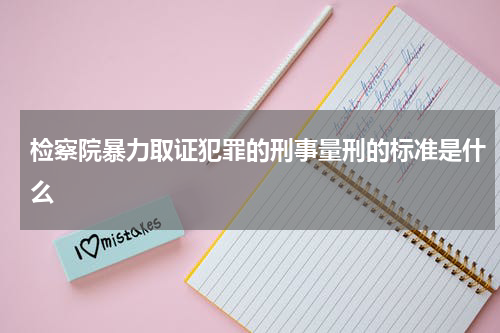 检察院暴力取证犯罪的刑事量刑的标准是什么