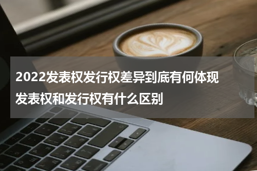 2022发表权发行权差异到底有何体现 发表权和发行权有什么区别