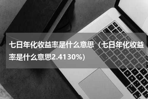 七日年化收益率是什么意思（七日年化收益率是什么意思2.4130%）