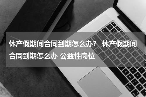 休产假期间合同到期怎么办？ 休产假期间合同到期怎么办 公益性岗位