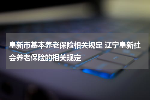 阜新市基本养老保险相关规定 辽宁阜新社会养老保险的相关规定