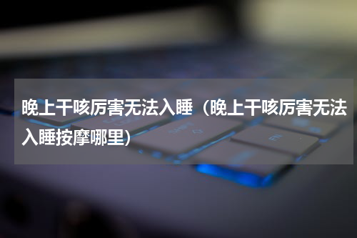 晚上干咳厉害无法入睡（晚上干咳厉害无法入睡按摩哪里）