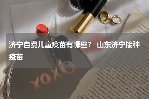 济宁自费儿童疫苗有哪些？ 山东济宁接种疫苗