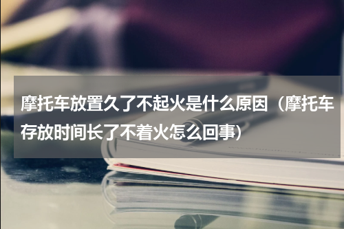 摩托车放置久了不起火是什么原因（摩托车存放时间长了不着火怎么回事）