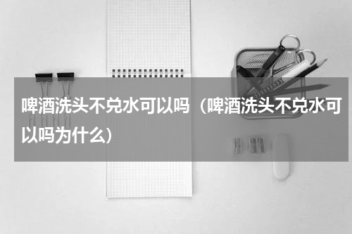 啤酒洗头不兑水可以吗（啤酒洗头不兑水可以吗为什么）