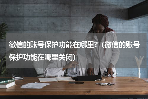 微信的账号保护功能在哪里?（微信的账号保护功能在哪里关闭）