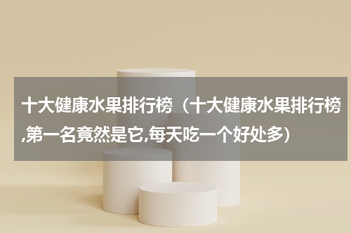 十大健康水果排行榜（十大健康水果排行榜,第一名竟然是它,每天吃一个好处多）