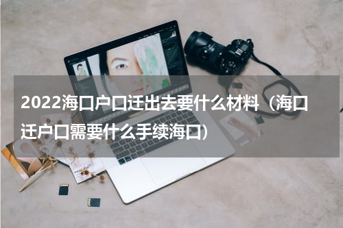 2022海口户口迁出去要什么材料（海口迁户口需要什么手续海口）