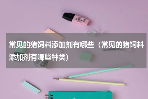 常见的猪饲料添加剂有哪些（常见的猪饲料添加剂有哪些种类）