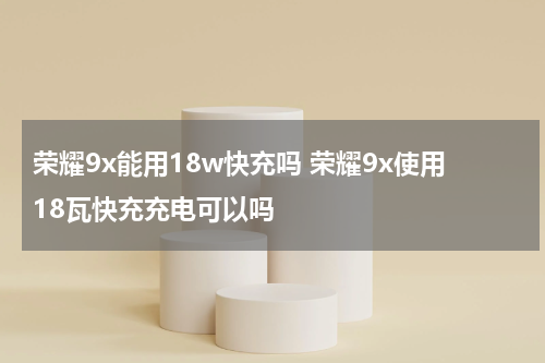荣耀9x能用18w快充吗 荣耀9x使用18瓦快充充电可以吗