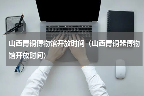 山西青铜博物馆开放时间（山西青铜器博物馆开放时间）