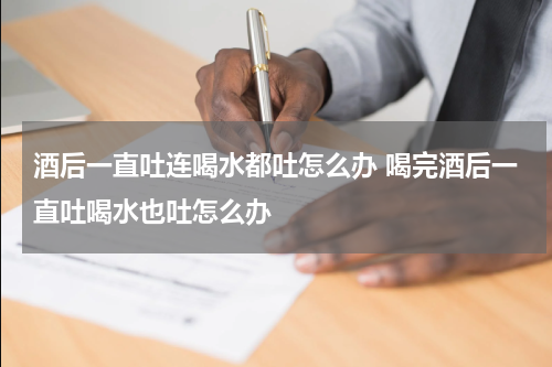 酒后一直吐连喝水都吐怎么办 喝完酒后一直吐喝水也吐怎么办