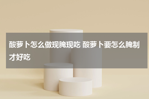 酸萝卜怎么做现腌现吃 酸萝卜要怎么腌制才好吃