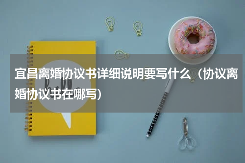 宜昌离婚协议书详细说明要写什么（协议离婚协议书在哪写）