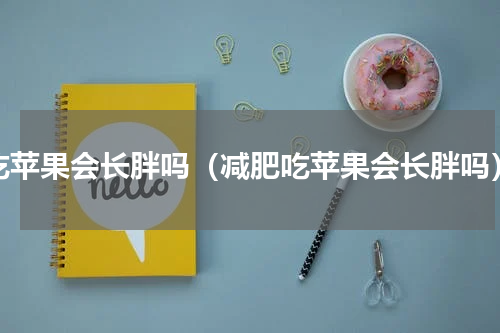 吃苹果会长胖吗（减肥吃苹果会长胖吗）