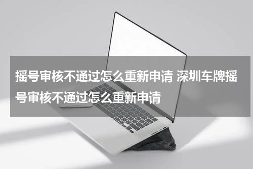摇号审核不通过怎么重新申请 深圳车牌摇号审核不通过怎么重新申请