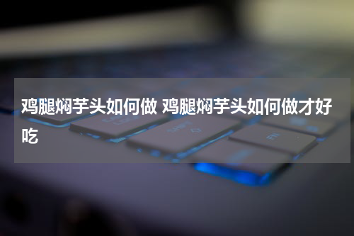 鸡腿焖芋头如何做 鸡腿焖芋头如何做才好吃