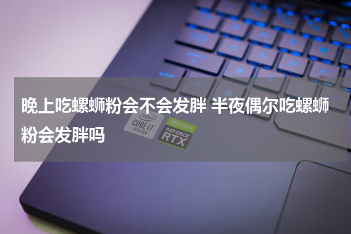 晚上吃螺蛳粉会不会发胖 半夜偶尔吃螺蛳粉会发胖吗