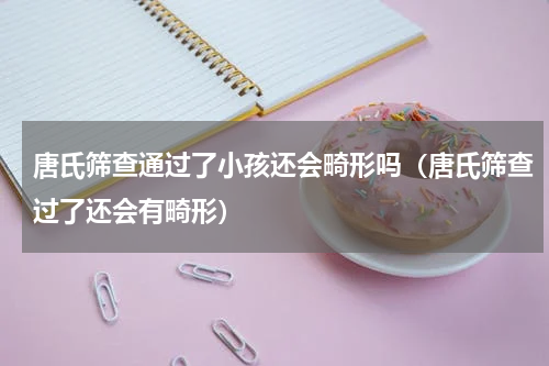唐氏筛查通过了小孩还会畸形吗（唐氏筛查过了还会有畸形）