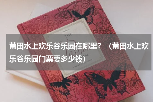 莆田水上欢乐谷乐园在哪里？（莆田水上欢乐谷乐园门票要多少钱）