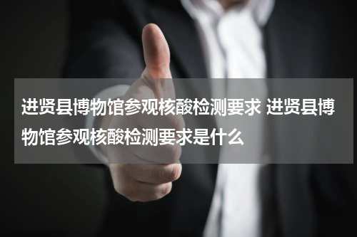进贤县博物馆参观核酸检测要求 进贤县博物馆参观核酸检测要求是什么