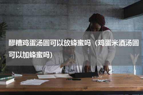 醪糟鸡蛋汤圆可以放蜂蜜吗（鸡蛋米酒汤圆可以加蜂蜜吗）