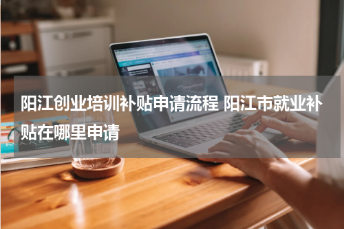 阳江创业培训补贴申请流程 阳江市就业补贴在哪里申请