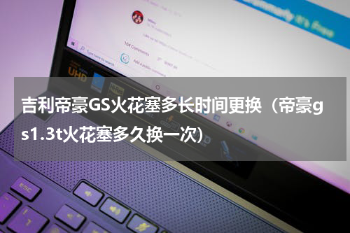吉利帝豪GS火花塞多长时间更换（帝豪gs1.3t火花塞多久换一次）