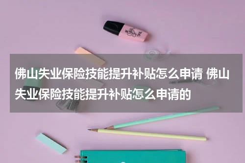 佛山失业保险技能提升补贴怎么申请 佛山失业保险技能提升补贴怎么申请的