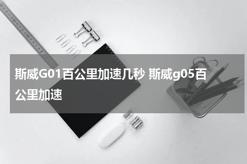 斯威G01百公里加速几秒 斯威g05百公里加速