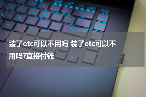 装了etc可以不用吗 装了etc可以不用吗?直接付钱