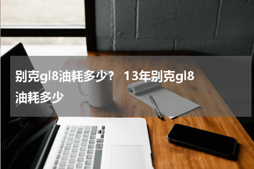 别克gl8油耗多少？ 13年别克gl8油耗多少