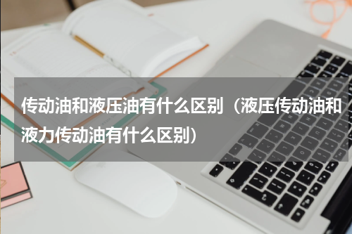 传动油和液压油有什么区别（液压传动油和液力传动油有什么区别）