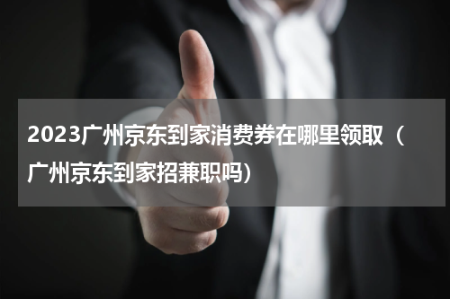 2023广州京东到家消费券在哪里领取（广州京东到家招兼职吗）