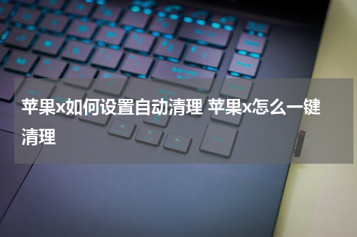 苹果x如何设置自动清理 苹果x怎么一键清理