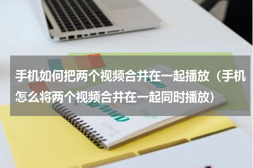 手机如何把两个视频合并在一起播放（手机怎么将两个视频合并在一起同时播放）