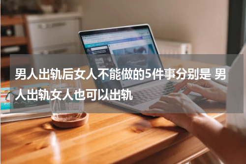 男人出轨后女人不能做的5件事分别是 男人出轨女人也可以出轨