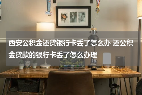 西安公积金还贷银行卡丢了怎么办 还公积金贷款的银行卡丢了怎么办理