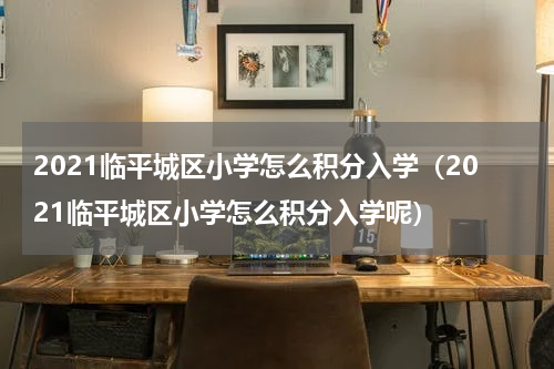2021临平城区小学怎么积分入学（2021临平城区小学怎么积分入学呢）