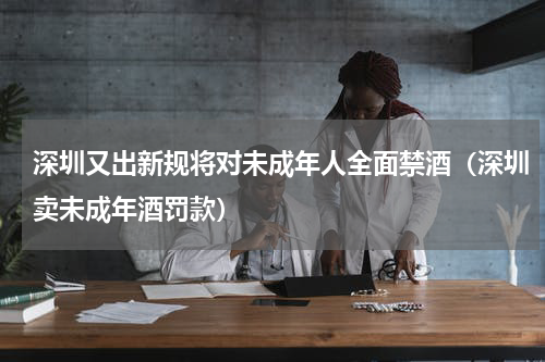 深圳又出新规将对未成年人全面禁酒（深圳卖未成年酒罚款）