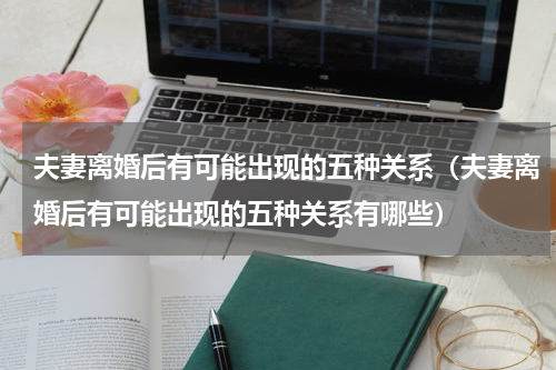 夫妻离婚后有可能出现的五种关系（夫妻离婚后有可能出现的五种关系有哪些）