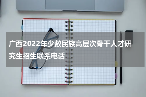 广西2022年少数民族高层次骨干人才研究生招生联系电话