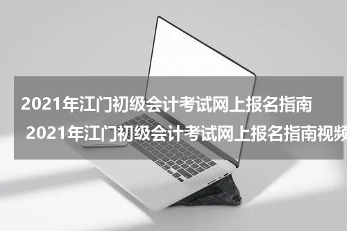 2021年江门初级会计考试网上报名指南 2021年江门初级会计考试网上报名指南视频