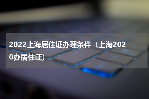2022上海居住证办理条件（上海2020办居住证）