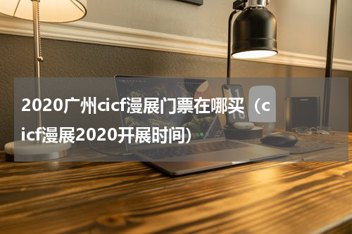 2020广州cicf漫展门票在哪买（cicf漫展2020开展时间）