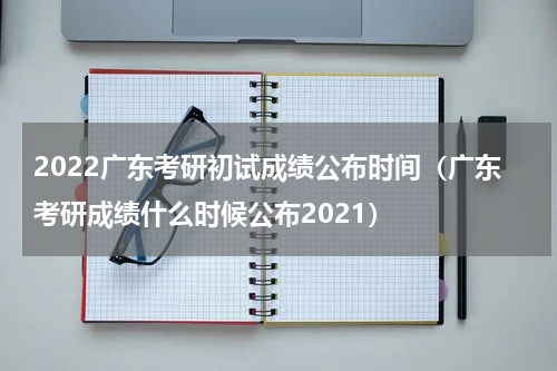 2022广东考研初试成绩公布时间（广东考研成绩什么时候公布2021）