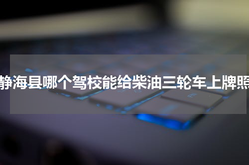 静海县哪个驾校能给柴油三轮车上牌照