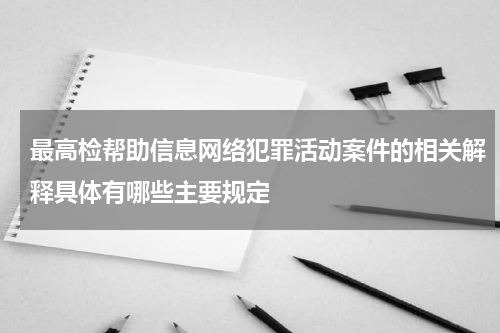 最高检帮助信息网络犯罪活动案件的相关解释具体有哪些主要规定