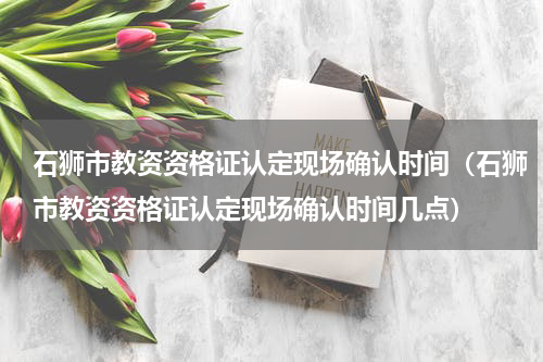 石狮市教资资格证认定现场确认时间（石狮市教资资格证认定现场确认时间几点）